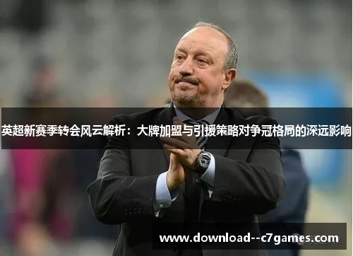英超新赛季转会风云解析：大牌加盟与引援策略对争冠格局的深远影响