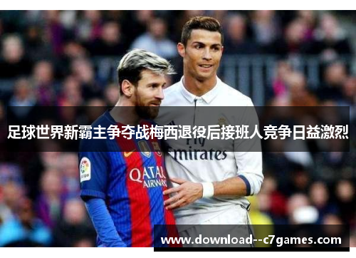 足球世界新霸主争夺战梅西退役后接班人竞争日益激烈 足球世界新霸主争夺战梅西退役后接班人竞争日益激烈