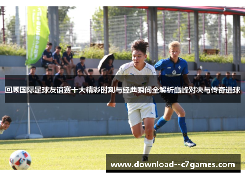 回顾国际足球友谊赛十大精彩时刻与经典瞬间全解析巅峰对决与传奇进球