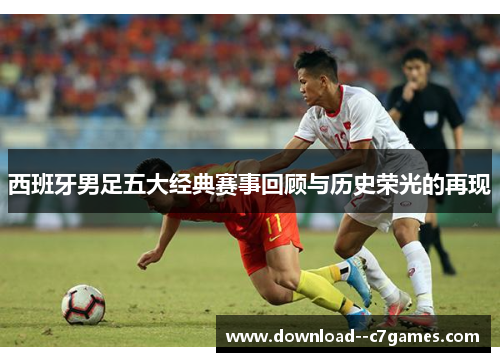 西班牙男足五大经典赛事回顾与历史荣光的再现 西班牙男足五大经典赛事回顾与历史荣光的再现