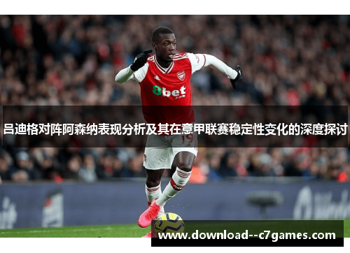 吕迪格对阵阿森纳表现分析及其在意甲联赛稳定性变化的深度探讨 吕迪格对阵阿森纳表现分析及其在意甲联赛稳定性变化的深度探讨