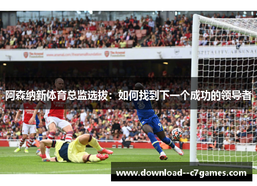 阿森纳新体育总监选拔：如何找到下一个成功的领导者