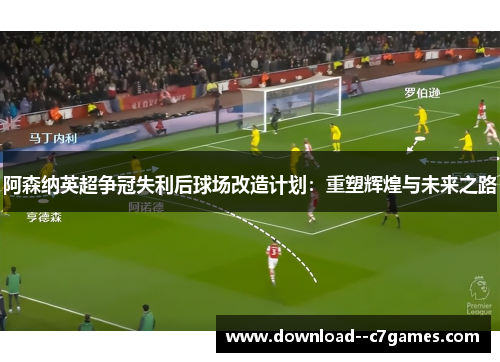 阿森纳英超争冠失利后球场改造计划：重塑辉煌与未来之路