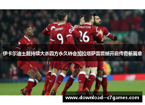 伊卡尔迪土超持续大杀四方永久转会加拉塔萨雷震撼开启传奇新篇章