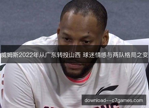 威姆斯2022年从广东转投山西 球迷情感与两队格局之变